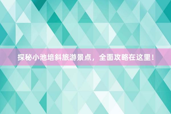 探秘小池培斜旅游景点，全面攻略在这里！